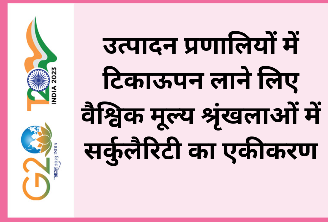 उत्पादन प्रणालियों में टिकाऊपन लाने लिए वैश्विक मूल्य श्रृंखलाओं में सर्कुलैरिटी का एकीकरण