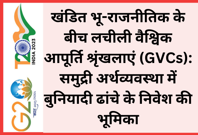 खंडित भू-राजनीतिक के बीच लचीली वैश्विक आपूर्ति श्रृंखलाएं (GVCs): समुद्री अर्थव्यवस्था में बुनियादी ढांचे के निवेश की भूमिका  