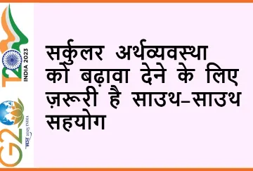 सर्कुलर अर्थव्यवस्था को बढ़ावा देने के लिए ज़रूरी है साउथ-साउथ सहयोग  